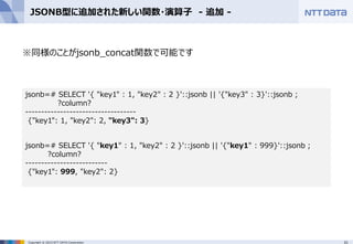 31Copyright © 2015 NTT DATA Corporation
JSONB型に追加された新しい関数・演算子 - 追加 -
※同様のことがjsonb_concat関数で可能です
jsonb=# SELECT '{ "key1" : 1, "key2" : 2 }'::jsonb || '{"key3" : 3}'::jsonb ;
?column?
-----------------------------------
{"key1": 1, "key2": 2, "key3": 3}
jsonb=# SELECT '{ "key1" : 1, "key2" : 2 }'::jsonb || '{"key1" : 999}'::jsonb ;
?column?
--------------------------
{"key1": 999, "key2": 2}
 