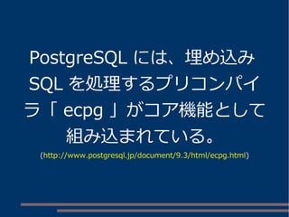 PostgreSQL には、埋め込み 
SQL を処理するプリコンパイ 
ラ「ecpg 」がコア機能として 
組み込まれている。 
(http://www.postgresql.jp/document/9.3/html/ecpg.html) 
 