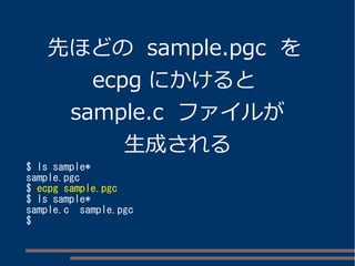 先ほどの sample.pgc を 
ecpg にかけると 
sample.c ファイルが 
生成される 
$ ls sample* 
sample.pgc 
$ ecpg sample.pgc 
$ ls sample* 
sample.c sample.pgc 
$ 
 