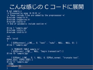こんな感じのC コードに展開$ cat sample.c 
/* Processed by ecpg (4.10.0) */ 
/* These include files are added by the preprocessor */ 
#include <ecpglib.h> 
#include <ecpgerrno.h> 
#include <sqlca.h> 
/* End of automatic include section */ 
#line 1 "sample.pgc" 
#include <stdio.h> 
#include <stdlib.h> 
int 
main (void) 
{ 
{ ECPGconnect(__LINE__, 0, "test" , "nuko" , NULL , NULL, 0); } 
#line 7 "sample.pgc" 
/* TRUNCATE TABLE sample */ 
{ ECPGtrans(__LINE__, NULL, "begin transaction");} 
#line 10 "sample.pgc" 
{ ECPGdo(__LINE__, 0, 1, NULL, 0, ECPGst_normal, "truncate test", 
ECPGt_EOIT, ECPGt_EORT);} 
#line 11 "sample.pgc" 
（中略） 
return (0); 
} 
 