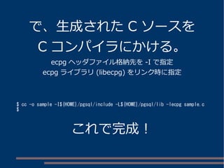 で、生成されたC ソースを 
C コンパイラにかける。 
ecpg ヘッダファイル格納先を-I で指定 
ecpg ライブラリ(libecpg) をリンク時に指定 
$ cc -o sample -I${HOME}/pgsql/include -L${HOME}/pgsql/lib -lecpg sample.c 
$ 
これで完成！ 
 
