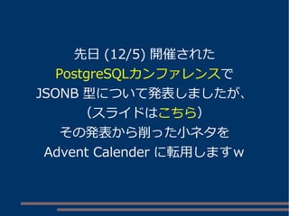 先日(12/5) 開催された 
PostgreSQLカンファレンスで 
JSONB 型について発表しましたが、 
（スライドはこちら） 
その発表から削った小ネタを 
Advent Calender に転用しますｗ 
 