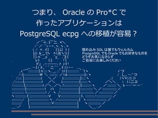 つまり、Oracle のPro*C で 
作ったアプリケーションは 
PostgreSQL ecpg への移植が容易？ 　　　　　　　　　　　　 ＿ 　 ＿_ 
　　　　 　 　 　 　 ／´＝: ﾐ´二. ヾ＼ 
　　　 　 　 　 　 / ' ／ '´r ｰ= ､ヽ. ヽ ､ヽ 
　　　　　　　 　 ｉ / 〃, ｲ| 　　 | |_L| 　ｌ l 　　　　　埋め込みSQLは誰でもウェルカム 
　 　 　 　 　 　 |.l.l ﾙ'__ ﾘヽ　 ﾍl_N ヽ!.l | 　　　　　PostgreSQLでもOracleでもお好きなものを 
　　　　　　　 　 | |. ﾊﾞ￣o` 　 ´o￣,"|l | 　　　　　 どうぞお気になさらず 
. 　　　 　　　　 　 ﾚ１　￣　〈|: 　￣　 !`| 　　　　　 ご自由にお楽しみください 
　　　 　 　　　　　 ド」　､ｰ-----‐ ｧ ,l ｲ! 
　　　　　　_,,... -‐| l ト、｀ ¨二¨´ ,. ｲ.l l ｰ- 　...._ 
　　　, ｨ''"´:::::::::::::::| l.l :::: ヽ､__, .::´ :l.l |::::::::::::::::: ｀ ¨l ヽ　　　　　　 　 　 　 　 r'つ 
. 　　/:::|:::::::::::::::::::::::W ＼ ::::::::::: ／l ﾙ:::::::::::::::::::::::|::: ヽ 　 　 　 　 　 　 　 / 　∟､-‐''つ 
　 /:::::: |::::::::::::::::::::::::l. 　　＼ ／　　.l::::::::::::::::::::::::|:::::: ヽ　　　　　　　　 ,.< 　　 ）ヽヾﾆニ⊃ 
. /:::::::::::|:::::::::::::::::::::::::l 　　／＼　　.l::::::::::::::::::::::::|:::::::::: ヽ　　　　　　／＼＼　　 i 　l ﾆ二⊇ 
/:::::::::::::::|:::::::::::::::::::::::::l／＼_／＼.!::::::::::::::::::::::::|:::::::::::::: ヽ　　　 ／::::::::::::＼. ゝ-─'ー-- ' 
:::::::::::::::::::|::::::::::::::::::::::::: ｌ　　ハ 　 /:::::::::::::::::::::::::|:::::::::::::::::: ＼ ／::::::::::::::::::::／ 
:::::::::::::::::: l:::::::::::::::::::::::::::! ./ 　ヽ ./::::::::::::::::::::::::::|::::::::::::::::::::／::::::::::::::::::::／ 
ヽ::::::::::::::; ｲ:::::::::::::::::::::::::::V 　　 V:::::::::::::::::::::::::::: ﾄ､:::::::::::::/::::::::::::::::::::::／ 
:::::::::::::::/ 　|:::::::::::::::::::::::::::: ヽ　./::::::::::::::::::::::::::::::| 　ヽ::::::::::::::::::::::::::::／ 
::::::::::::/ 　　| :::::::::::::::::::::::::::::∨::::::::::::::::::::::::::::::::| 　　 ヽ::::::::::::::::::／ 
＿:／　　　|:::::::::::::::::::::::::::::::::::::::::::::::::::::::::::::::::::| 　　　　＼＿:／ 
 