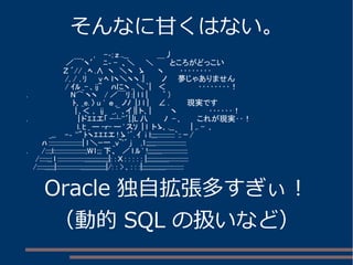 そんなに甘くはない。 
　　　　　　　　　 　 　 , 　-‐; ｚ ..__ 　　　　　＿丿 
　　　　　　　 ／￣ﾞヽ′　ﾆ‐ - 、＼　　＼　　　ところがどっこい 
　　　　　　　Ｚ ´// , ﾍ.∧ ヽ　＼ヽ　ゝ　　 ヽ　　　‥‥‥‥ 
　　　　　　　/, / , ﾘ 　 v ﾍ ｌヽ＼ヽヽ.| 　 　 ノ　　夢じゃありません 
　　　　　　　/ ｲﾙ_- ､ij~ 　 ﾊにヽ,,＼`| 　＜　　　　　　‥‥‥‥！ 
. 　　　　　　　 N⌒ヽヽ　/／￣ﾘ:| l l | 　　 ｀ ) 
　 　 　 　 　 　 ﾄ､_e. 〉u ' ｅ _ ノﾉ |.l l | 　 ∠. 　　　現実です 
　　　　　　　 　 | ､＜ ､ ij 　_,¨ ､イ|| ト､| 　 　 ヽ　　　　　　‥‥‥！ 
. 　　　　 　 　 　 | ドｴｴエ「-┴''´|.|L八　　　ﾉ - ､　　　これが現実‥！ 
　　　 　 　 　 　 l. ﾋ_ー-r-ー'スｿ | l トゝ､.__ 　　 | ,. - ､ 
　　　　_,,. 　-‐ ''" ﾄヽｴｴｴエ! ゝ'´. ｲ i l;;;;:::::::::::`:: ｰ/ 
　　　ﾊ:::::::::::::::::::::| l＼ｰ一_v~'´ j 　,1;;;;;;::::::::::::::::::: 
. 　　/:::;l::::::::::::::::::::;W1;;;下、　／l ﾙ' !;;;;;;;;;:::::::::::::::: 
　 /:::::;;; ｌ :::::::::::::::::;;;;;;;;;;;;;;;|: : Ｘ : : : : : |;;;;;;;;;;;;;;:::::::::::: 
　/:::::;;;;;;|:::::::::::::::;;;;;;;;;;;;;;;;|/: : > ､: : :|;;;;;;;;;;;;;;;::::::::::: 
Oracle 独自拡張多すぎぃ！ 
（動的SQL の扱いなど） 
 