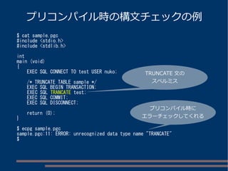 プリコンパイル時の構文チェックの例 
$ cat sample.pgc 
#include <stdio.h> 
#include <stdlib.h> 
int 
main (void) 
{ 
EXEC SQL CONNECT TO test USER nuko; 
/* TRUNCATE TABLE sample */ 
EXEC SQL BEGIN TRANSACTION; 
EXEC SQL TRANCATE test; 
EXEC SQL COMMIT; 
EXEC SQL DISCONNECT; 
return (0); 
} 
TRUNCATE 文の 
スペルミス 
プリコンパイル時に 
エラーチェックしてくれる 
$ ecpg sample.pgc 
sample.pgc:11: ERROR: unrecognized data type name "TRANCATE" 
$ 
 
