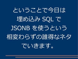 ということで今日は 
埋め込みSQL で 
JSONB を使うという 
相変わらずの誰得なネタ 
でいきます。 
 