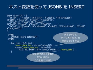ホスト変数を使ってJSONB をINSERT 
char* values[3] = { 
"{"id":1, "name": {"first": "Oleg"}, "distribute": 
["GIN", "hstore", "json", "jsonb"]}", 
"{"id":2, "age": 59, "name": 
{"last": "Lane", "first": "Tom"}}", 
"{"id":3, "name": {"nickname": "nuko"}, "distribute": ["ksj", 
"neo4jfdw"]}" 
}; 
（中略） 
VARCHAR insert_data[1024]; 
（中略） 
for (i=0; i<=2; i++) { 
insert_data.len = strlen(values[i]); 
strcpy(insert_data.arr, values[i]); 
EXEC SQL INSERT INTO jsonb_t VALUES ( :insert_data ); 
} 
長さ(len) と 
データ実体(arr) を 
事前にセットする 
SQL 内でホスト変数を 
使うときには 
”:” を前につける 
 