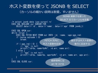 ホスト変数を使ってJSONB をSELECT 
（カーソルの細かい説明は割愛。すいません） 
/* select jsonb data (use cursor) */ 
EXEC SQL DECLARE cur CURSOR FOR 
SELECT data->>'id', data->>'name', data->>'age' FROM jsonb_t; 
EXEC SQL OPEN cur; 
while (true) { 
EXEC SQL FETCH NEXT FROM cur INTO :id, :name, :age:age_ind; 
if (sqlca.sqlcode > 0) 
break; 
if ( age_ind < 0) { 
// "age" is null 
printf("id=%s, name=%sn", id.arr, name.arr); 
} else { 
// "age" is not null 
printf("id=%s, name=%s, age=%sn", id.arr, name.arr, age.arr); 
} 
} 
EXEC SQL CLOSE cur; 
JSONB 演算子を使った 
SELECT 文でカーソルを定義 
FETCH 文内に 
ホスト変数を記述 
指示子はホスト変数の 
後ろに記述する 
値参照時には 
arr をつける 
 