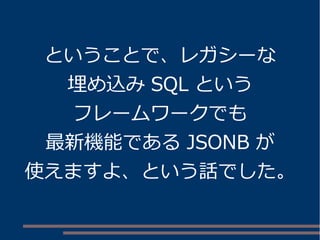 ということで、レガシーな 
埋め込みSQL という 
フレームワークでも 
最新機能であるJSONB が 
使えますよ、という話でした。 
 
