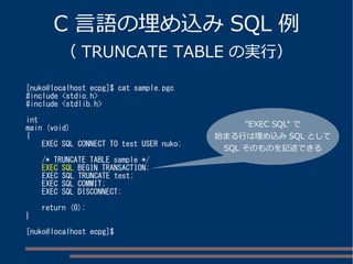 C 言語の埋め込みSQL 例 
（ TRUNCATE TABLE の実行） 
[nuko@localhost ecpg]$ cat sample.pgc 
#include <stdio.h> 
#include <stdlib.h> 
int 
main (void) 
{ 
EXEC SQL CONNECT TO test USER nuko; 
/* TRUNCATE TABLE sample */ 
EXEC SQL BEGIN TRANSACTION; 
EXEC SQL TRUNCATE test; 
EXEC SQL COMMIT; 
EXEC SQL DISCONNECT; 
return (0); 
} 
[nuko@localhost ecpg]$ 
"EXEC SQL“ で 
始まる行は埋め込みSQL として 
SQL そのものを記述できる 
 