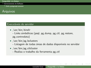 PostgreSQL `a la Debian
Gerenciamento de Software
Su´ıte postgresql-common
Arquivos
Execut´aveis do servidor
• /usr/bin/bindir
- Links simb´olicos (psql, pg dump, pg ctl, pg restore,
pg controdata)
• /usr/bin/pg lsclusters
- Listagem de todas ´areas de dados dispon´ıveis no servidor
• /usr/bin/pg ctlcluster
- Realiza o trabalho da ferramenta pg ctl
Leonardo Cezar PostgreSQL `a la Debian
 