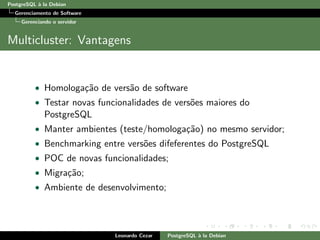 PostgreSQL `a la Debian
Gerenciamento de Software
Gerenciando o servidor
Multicluster: Vantagens
• Homologa¸c˜ao de vers˜ao de software
• Testar novas funcionalidades de vers˜oes maiores do
PostgreSQL
• Manter ambientes (teste/homologa¸c˜ao) no mesmo servidor;
• Benchmarking entre vers˜oes difeferentes do PostgreSQL
• POC de novas funcionalidades;
• Migra¸c˜ao;
• Ambiente de desenvolvimento;
Leonardo Cezar PostgreSQL `a la Debian
 