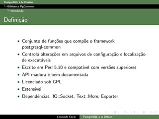 PostgreSQL `a la Debian
Biblioteca PgCommon
Introdu¸c˜ao
Deﬁni¸c˜ao
• Conjunto de fun¸c˜oes que comp˜oe o framework
postgresql-common
• Controla altera¸c˜oes em arquivos de conﬁgura¸c˜ao e localiza¸c˜ao
de execut´aveis
• Escrito em Perl 5.10 e compat´ıvel com vers˜oes superiores
• API madura e bem documentada
• Licenciado sob GPL
• Estens´ıvel
• Dependˆencias: IO::Socket, Text::More, Exporter
Leonardo Cezar PostgreSQL `a la Debian
 