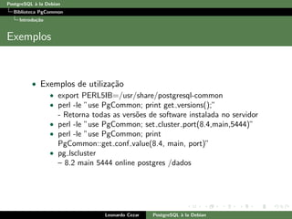 PostgreSQL `a la Debian
Biblioteca PgCommon
Introdu¸c˜ao
Exemplos
• Exemplos de utiliza¸c˜ao
• export PERL5IB=/usr/share/postgresql-common
• perl -le ”use PgCommon; print get versions();”
- Retorna todas as vers˜oes de software instalada no servidor
• perl -le ”use PgCommon; set cluster port(8.4,main,5444)”
• perl -le ”use PgCommon; print
PgCommon::get conf value(8.4, main, port)”
• pg lscluster
– 8.2 main 5444 online postgres /dados
Leonardo Cezar PostgreSQL `a la Debian
 