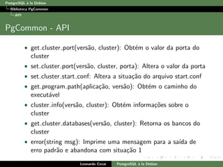 PostgreSQL `a la Debian
Biblioteca PgCommon
API
PgCommon - API
• get cluster port(vers˜ao, cluster): Obt´em o valor da porta do
cluster
• set cluster port(vers˜ao, cluster, porta): Altera o valor da porta
• set cluster start conf: Altera a situa¸c˜ao do arquivo start.conf
• get program path(aplica¸c˜ao, vers˜ao): Obt´em o caminho do
execut´avel
• cluster info(vers˜ao, cluster): Obt´em informa¸c˜oes sobre o
cluster
• get cluster databases(vers˜ao, cluster): Retorna os bancos do
cluster
• error(string msg): Imprime uma mensagem para a sa´ıda de
erro padr˜ao e abandona com situa¸c˜ao 1
Leonardo Cezar PostgreSQL `a la Debian
 