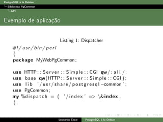 PostgreSQL `a la Debian
Biblioteca PgCommon
API
Exemplo de aplica¸c˜ao
Listing 1: Dispatcher
#!/ usr / bin / p e r l
{
package MyWebPgCommon;
use HTTP : : Server : : Simple : : CGI qw/: a l l /;
use base qw(HTTP : : Server : : Simple : : CGI ) ;
use l i b ’ / usr / share / p o s t g r e s q l −common ’ ;
use PgCommon ;
my %dispatch = ( ’ / index ’ => &index ,
) ;
Leonardo Cezar PostgreSQL `a la Debian
 