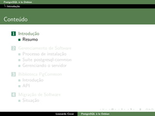PostgreSQL `a la Debian
Introdu¸c˜ao
Conte´udo
1 Introdu¸c˜ao
Resumo
2 Gerenciamento de Software
Processo de instala¸c˜ao
Su´ıte postgresql-common
Gerenciando o servidor
3 Biblioteca PgCommon
Introdu¸c˜ao
API
4 Migra¸c˜ao de Software
Situa¸c˜ao
Leonardo Cezar PostgreSQL `a la Debian
 