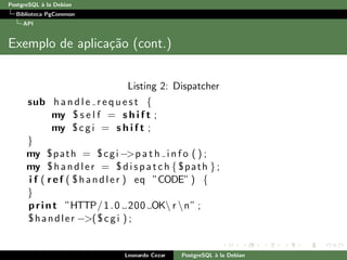 PostgreSQL `a la Debian
Biblioteca PgCommon
API
Exemplo de aplica¸c˜ao (cont.)
Listing 2: Dispatcher
sub h a n d l e r e q u e s t {
my $ s e l f = s h i f t ;
my $cgi = s h i f t ;
}
my $path = $cgi −>p a t h i n f o ( ) ;
my $handler = $dispatch { $path };
i f ( ref ( $handler ) eq ”CODE” ) {
}
print ”HTTP/1.0 200 OK r n” ;
$handler −>($cgi ) ;
Leonardo Cezar PostgreSQL `a la Debian
 
