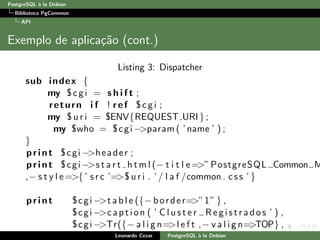 PostgreSQL `a la Debian
Biblioteca PgCommon
API
Exemplo de aplica¸c˜ao (cont.)
Listing 3: Dispatcher
sub index {
my $cgi = s h i f t ;
return i f ! ref $cgi ;
my $ u r i = $ENV{REQUEST URI };
my $who = $cgi −>param ( ’name ’ ) ;
}
print $cgi −>header ;
print $cgi −>s t a r t h t m l (− t i t l e=>”PostgreSQL Common M
,− s t y l e=>{ ’ s r c ’=>$ u r i . ’ / l a f /common . css ’ }
print $cgi −>t a b l e ({− border=>”1” } ,
$cgi −>caption ( ’ C l u s t e r Re gis tr ado s ’ ) ,
$cgi −>Tr({− a l i g n=>l e f t ,− v a l i g n=>TOP} ,
[ Leonardo Cezar PostgreSQL `a la Debian
 