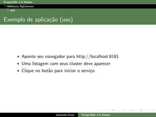 PostgreSQL `a la Debian
Biblioteca PgCommon
API
Exemplo de aplica¸c˜ao (uso)
• Aponte seu navegador para http://localhost:8181
• Uma listagem com seus cluster deve aparecer
• Clique no bot˜ao para iniciar o servi¸co
Leonardo Cezar PostgreSQL `a la Debian
 