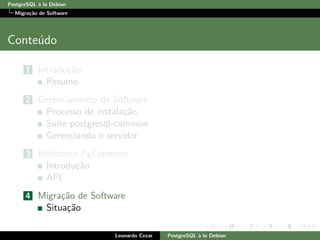 PostgreSQL `a la Debian
Migra¸c˜ao de Software
Conte´udo
1 Introdu¸c˜ao
Resumo
2 Gerenciamento de Software
Processo de instala¸c˜ao
Su´ıte postgresql-common
Gerenciando o servidor
3 Biblioteca PgCommon
Introdu¸c˜ao
API
4 Migra¸c˜ao de Software
Situa¸c˜ao
Leonardo Cezar PostgreSQL `a la Debian
 