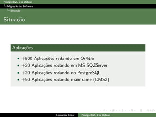 PostgreSQL `a la Debian
Migra¸c˜ao de Software
Situa¸c˜ao
Situa¸c˜ao
Aplica¸c˜oes
• +500 Aplica¸c˜oes rodando em Or4¢le
• +20 Aplica¸c˜oes rodando em MS SQ£$erver
• +20 Aplica¸c˜oes rodando no PostgreSQL
• +50 Aplica¸c˜oes rodando mainframe (DMS2)
Leonardo Cezar PostgreSQL `a la Debian
 