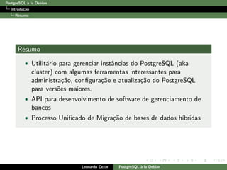 PostgreSQL `a la Debian
Introdu¸c˜ao
Resumo
Resumo
• Utilit´ario para gerenciar instˆancias do PostgreSQL (aka
cluster) com algumas ferramentas interessantes para
administra¸c˜ao, conﬁgura¸c˜ao e atualiza¸c˜ao do PostgreSQL
para vers˜oes maiores.
• API para desenvolvimento de software de gerenciamento de
bancos
• Processo Uniﬁcado de Migra¸c˜ao de bases de dados h´ıbridas
Leonardo Cezar PostgreSQL `a la Debian
 