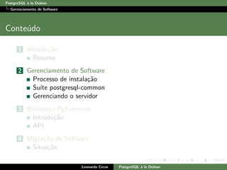 PostgreSQL `a la Debian
Gerenciamento de Software
Conte´udo
1 Introdu¸c˜ao
Resumo
2 Gerenciamento de Software
Processo de instala¸c˜ao
Su´ıte postgresql-common
Gerenciando o servidor
3 Biblioteca PgCommon
Introdu¸c˜ao
API
4 Migra¸c˜ao de Software
Situa¸c˜ao
Leonardo Cezar PostgreSQL `a la Debian
 
