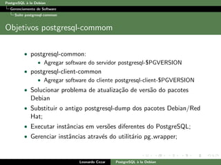 PostgreSQL `a la Debian
Gerenciamento de Software
Su´ıte postgresql-common
Objetivos postgresql-commom
• postgresql-common:
• Agregar software do servidor postgresql-$PGVERSION
• postgresql-client-common
• Agregar software do cliente postgresql-client-$PGVERSION
• Solucionar problema de atualiza¸c˜ao de vers˜ao do pacotes
Debian
• Substituir o antigo postgresql-dump dos pacotes Debian/Red
Hat;
• Executar instˆancias em vers˜oes diferentes do PostgreSQL;
• Gerenciar instˆancias atrav´es do utilit´ario pg wrapper;
Leonardo Cezar PostgreSQL `a la Debian
 
