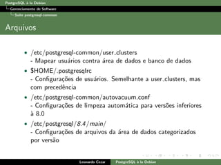 PostgreSQL `a la Debian
Gerenciamento de Software
Su´ıte postgresql-common
Arquivos
• /etc/postgresql-common/user clusters
- Mapear usu´arios contra ´area de dados e banco de dados
• $HOME/.postgresqlrc
- Conﬁgura¸c˜oes de usu´arios. Semelhante a user clusters, mas
com precedˆencia
• /etc/postgresql-common/autovacuum.conf
- Conﬁgura¸c˜oes de limpeza autom´atica para vers˜oes inferiores
`a 8.0
• /etc/postgresql/8.4/main/
- Conﬁgura¸c˜oes de arquivos da ´area de dados categorizados
por vers˜ao
Leonardo Cezar PostgreSQL `a la Debian
 