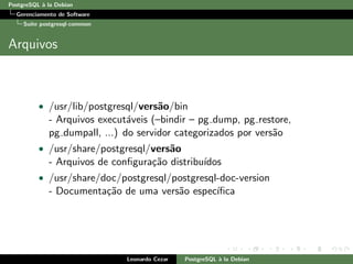 PostgreSQL `a la Debian
Gerenciamento de Software
Su´ıte postgresql-common
Arquivos
• /usr/lib/postgresql/vers˜ao/bin
- Arquivos execut´aveis (–bindir – pg dump, pg restore,
pg dumpall, ...) do servidor categorizados por vers˜ao
• /usr/share/postgresql/vers˜ao
- Arquivos de conﬁgura¸c˜ao distribu´ıdos
• /usr/share/doc/postgresql/postgresql-doc-version
- Documenta¸c˜ao de uma vers˜ao espec´ıﬁca
Leonardo Cezar PostgreSQL `a la Debian
 