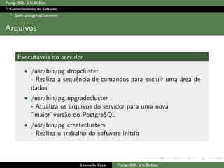 PostgreSQL `a la Debian
Gerenciamento de Software
Su´ıte postgresql-common
Arquivos
Execut´aveis do servidor
• /usr/bin/pg dropcluster
- Realiza a sequˆencia de comandos para excluir uma ´area de
dados
• /usr/bin/pg upgradecluster
- Atualiza os arquivos do servidor para uma nova
”maior”vers˜ao do PostgreSQL
• /usr/bin/pg createclusters
- Realiza o trabalho do software initdb
Leonardo Cezar PostgreSQL `a la Debian
 