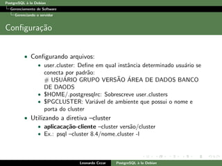 PostgreSQL `a la Debian
Gerenciamento de Software
Gerenciando o servidor
Conﬁgura¸c˜ao
• Conﬁgurando arquivos:
• user cluster: Deﬁne em qual instˆancia determinado usu´ario se
conecta por padr˜ao:
# USU´ARIO GRUPO VERS˜AO ´AREA DE DADOS BANCO
DE DAODS
• $HOME/.postgresqlrc: Sobrescreve user clusters
• $PGCLUSTER: Vari´avel de ambiente que possui o nome e
porta do cluster
• Utilizando a diretiva –cluster
• aplicaca¸c˜ao-cliente –cluster vers˜ao/cluster
• Ex.: psql –cluster 8.4/nome cluster -l
Leonardo Cezar PostgreSQL `a la Debian
 