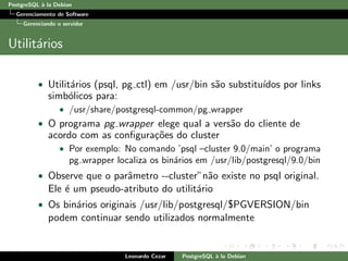 PostgreSQL `a la Debian
Gerenciamento de Software
Gerenciando o servidor
Utilit´arios
• Utilit´arios (psql, pg ctl) em /usr/bin s˜ao substitu´ıdos por links
simb´olicos para:
• /usr/share/postgresql-common/pg wrapper
• O programa pg wrapper elege qual a vers˜ao do cliente de
acordo com as conﬁgura¸c˜oes do cluster
• Por exemplo: No comando ’psql –cluster 9.0/main’ o programa
pg wrapper localiza os bin´arios em /usr/lib/postgresql/9.0/bin
• Observe que o parˆametro --cluster”n˜ao existe no psql original.
Ele ´e um pseudo-atributo do utilit´ario
• Os bin´arios originais /usr/lib/postgresql/$PGVERSION/bin
podem continuar sendo utilizados normalmente
Leonardo Cezar PostgreSQL `a la Debian
 