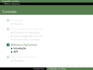 PostgreSQL `a la Debian
Biblioteca PgCommon
Conte´udo
1 Introdu¸c˜ao
Resumo
2 Gerenciamento de Software
Processo de instala¸c˜ao
Su´ıte postgresql-common
Gerenciando o servidor
3 Biblioteca PgCommon
Introdu¸c˜ao
API
4 Migra¸c˜ao de Software
Situa¸c˜ao
Leonardo Cezar PostgreSQL `a la Debian
 