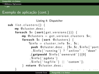 PostgreSQL `a la Debian
Biblioteca PgCommon
API
Exemplo de aplica¸c˜ao (cont.)
Listing 4: Dispatcher
sub l i s t c l u s t e r s () {
my @ c l u s t e r d e s c ;
foreach $v ( sort ( g e t v e r s i o n s ( ) ) ) {
my @ c l u s t e r s = g e t v e r s i o n c l u s t e r s $v ;
foreach $c ( sort @ c l u s t e r s ) {
%i n f o = c l u s t e r i n f o $v , $c ;
push @c lust er de sc , [ $v , $c , $ i n f o { ’ port
, $ i n f o { ’ running ’ } ? ” o n l i n e ” : ”down”
,( getpwuid $ i n f o { ’ owneruid ’ } ) [ 0 ]
, $ i n f o { ’ pgdata ’ }
, $ i n f o { ’ l o g f i l e ’ } | | ’ custom ’ ] ;
} return @ c l u s t e r d e s c ;
}
} Leonardo Cezar PostgreSQL `a la Debian
 