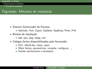 PostgreSQL `a la Debian
Gerenciamento de Software
Processo de instala¸c˜ao
Digress˜ao: M´etodos de instala¸c˜ao
• Sistema Gerenciador de Pacotes
• Aptitude, Yum, Zypee, Up2date, AppSnap, Ports, Fink
• Bin´ario de instala¸c˜ao
• deb, rpm, pkg, mpkg, msi
• C´odigos fontes disponibilizados pelo fornecedor
• GCC, libbc6-dev, bison, yapcc
• Obter fontes, parametrizar, compilar, conﬁgurar, ...
• Instalar estritamente o necess´ario
Leonardo Cezar PostgreSQL `a la Debian
 