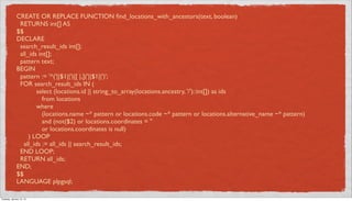 CREATE OR REPLACE FUNCTION ﬁnd_locations_with_ancestors(text, boolean)
               RETURNS int[] AS
              $$
              DECLARE
               search_result_ids int[];
               all_ids int[];
               pattern text;
              BEGIN
               pattern := '^('||$1||')|[ |,]('||$1||')';
               FOR search_result_ids IN (
                      select (locations.id || string_to_array(locations.ancestry, '/')::int[]) as ids
                         from locations
                      where
                         (locations.name ~* pattern or locations.code ~* pattern or locations.alternative_name ~* pattern)
                         and (not($2) or locations.coordinates = ''
                         or locations.coordinates is null)
                   ) LOOP
                 all_ids := all_ids || search_result_ids;
               END LOOP;
               RETURN all_ids;
              END;
              $$
              LANGUAGE plpgsql;

Tuesday, January 15, 13
 