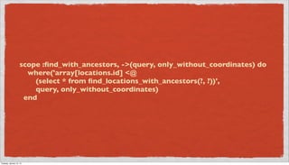 scope :ﬁnd_with_ancestors, ->(query, only_without_coordinates) do
                       where('array[locations.id] <@
                         (select * from ﬁnd_locations_with_ancestors(?, ?))',
                         query, only_without_coordinates)
                      end




Tuesday, January 15, 13
 