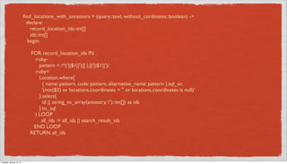 ﬁnd_locations_with_ancestors = (quary::text, without_cordinates::boolean) ->
                           declare:
                             record_location_ids::int[]
                             ids::int[]
                            begin:

                             FOR record_location_ids IN
                               :ruby-
                                 pattern = /^('||$1||')|[ |,]('||$1||')/
                               :ruby=
                                 Location.where{
                                   { name: pattern, code: pattern, alternative_name: pattern }.sql_or,
                                   ‘(not($2) or locations.coordinates = '' or locations.coordinates is null)’
                                 }.select{
                                   id || string_to_array(ancestry, ‘/’)::int[]) as ids
                                 }.to_sql
                               ) LOOP
                                  all_ids := all_ids || search_result_ids
                              END LOOP
                             RETURN all_ids




Tuesday, January 15, 13
 
