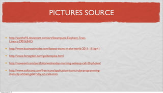 PICTURES SOURCE


                 http://xanthe93.deviantart.com/art/Steampunk-Elephant-Train-
                 Lineart-290163415

                 http://www.businessinsider.com/fastest-trains-in-the-world-2011-11?op=1

                 http://www.fortogden.com/goldenspike.html

                 http://noweevil.com/portfolio/wednesday-morning-wakeup-call-20-photos/

                 http://www.softicons.com/free-icons/application-icons/ruby-programming-
                 icons-by-ahmad-galal/ruby-on-rails-icon




Tuesday, January 15, 13
 