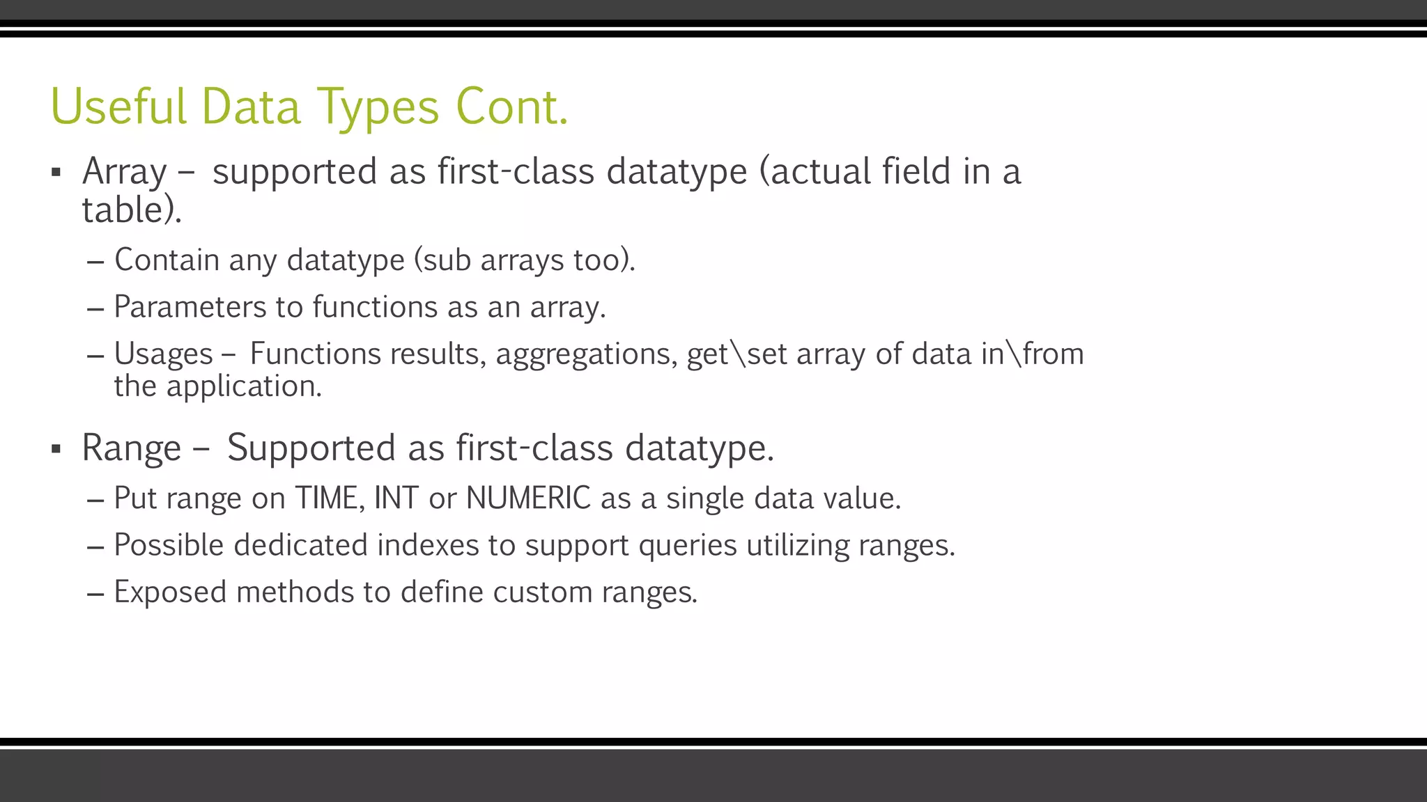 Useful Data Types Cont.
▪ Array – supported as first-class datatype (actual field in a
table).
– Contain any datatype (sub arrays too).
– Parameters to functions as an array.
– Usages – Functions results, aggregations, getset array of data infrom
the application.
▪ Range – Supported as first-class datatype.
– Put range on TIME, INT or NUMERIC as a single data value.
– Possible dedicated indexes to support queries utilizing ranges.
– Exposed methods to define custom ranges.
 