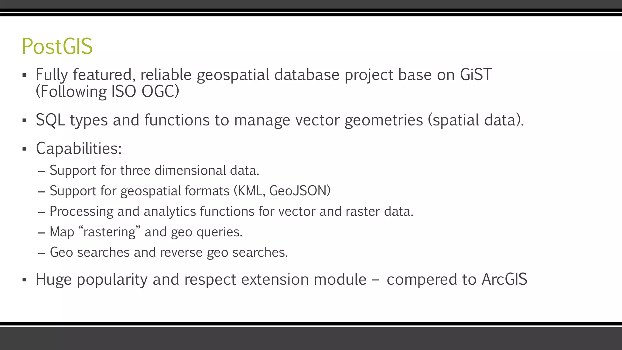 PostGIS
▪ Fully featured, reliable geospatial database project base on GiST
(Following ISO OGC)
▪ SQL types and functions to manage vector geometries (spatial data).
▪ Capabilities:
– Support for three dimensional data.
– Support for geospatial formats (KML, GeoJSON)
– Processing and analytics functions for vector and raster data.
– Map “rastering” and geo queries.
– Geo searches and reverse geo searches.
▪ Huge popularity and respect extension module – compered to ArcGIS
 