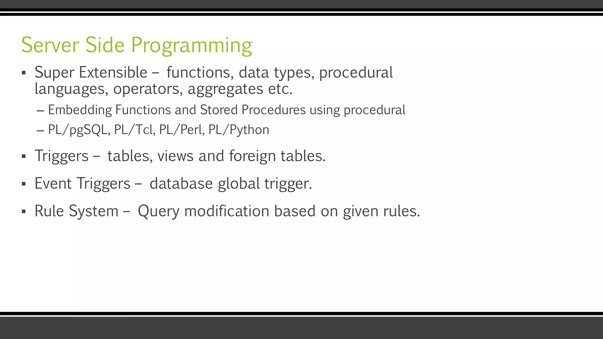 Server Side Programming
▪ Super Extensible – functions, data types, procedural
languages, operators, aggregates etc.
– Embedding Functions and Stored Procedures using procedural
– PL/pgSQL, PL/Tcl, PL/Perl, PL/Python
▪ Triggers – tables, views and foreign tables.
▪ Event Triggers – database global trigger.
▪ Rule System – Query modification based on given rules.
 