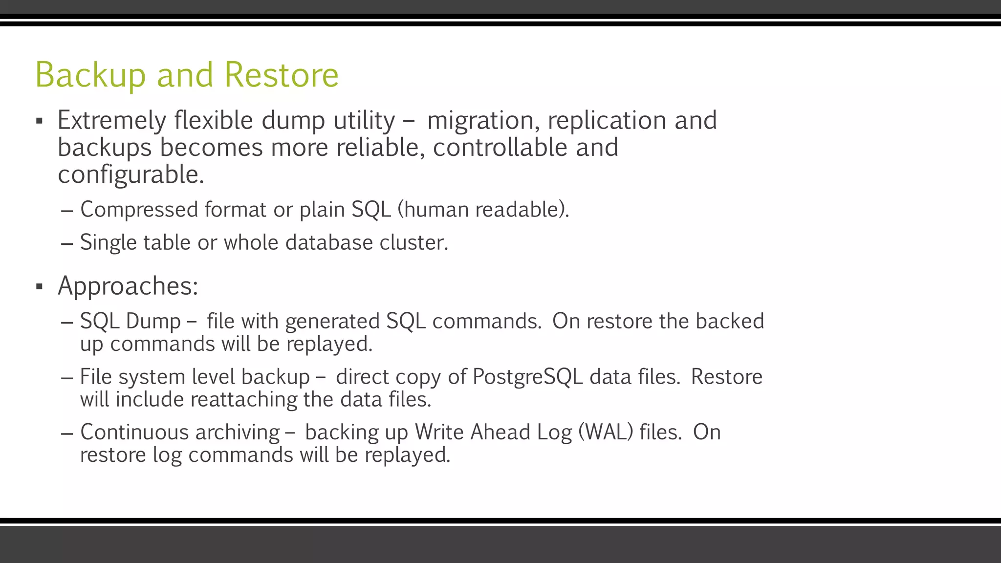 Backup and Restore
▪ Extremely flexible dump utility – migration, replication and
backups becomes more reliable, controllable and
configurable.
– Compressed format or plain SQL (human readable).
– Single table or whole database cluster.
▪ Approaches:
– SQL Dump – file with generated SQL commands. On restore the backed
up commands will be replayed.
– File system level backup – direct copy of PostgreSQL data files. Restore
will include reattaching the data files.
– Continuous archiving – backing up Write Ahead Log (WAL) files. On
restore log commands will be replayed.
 