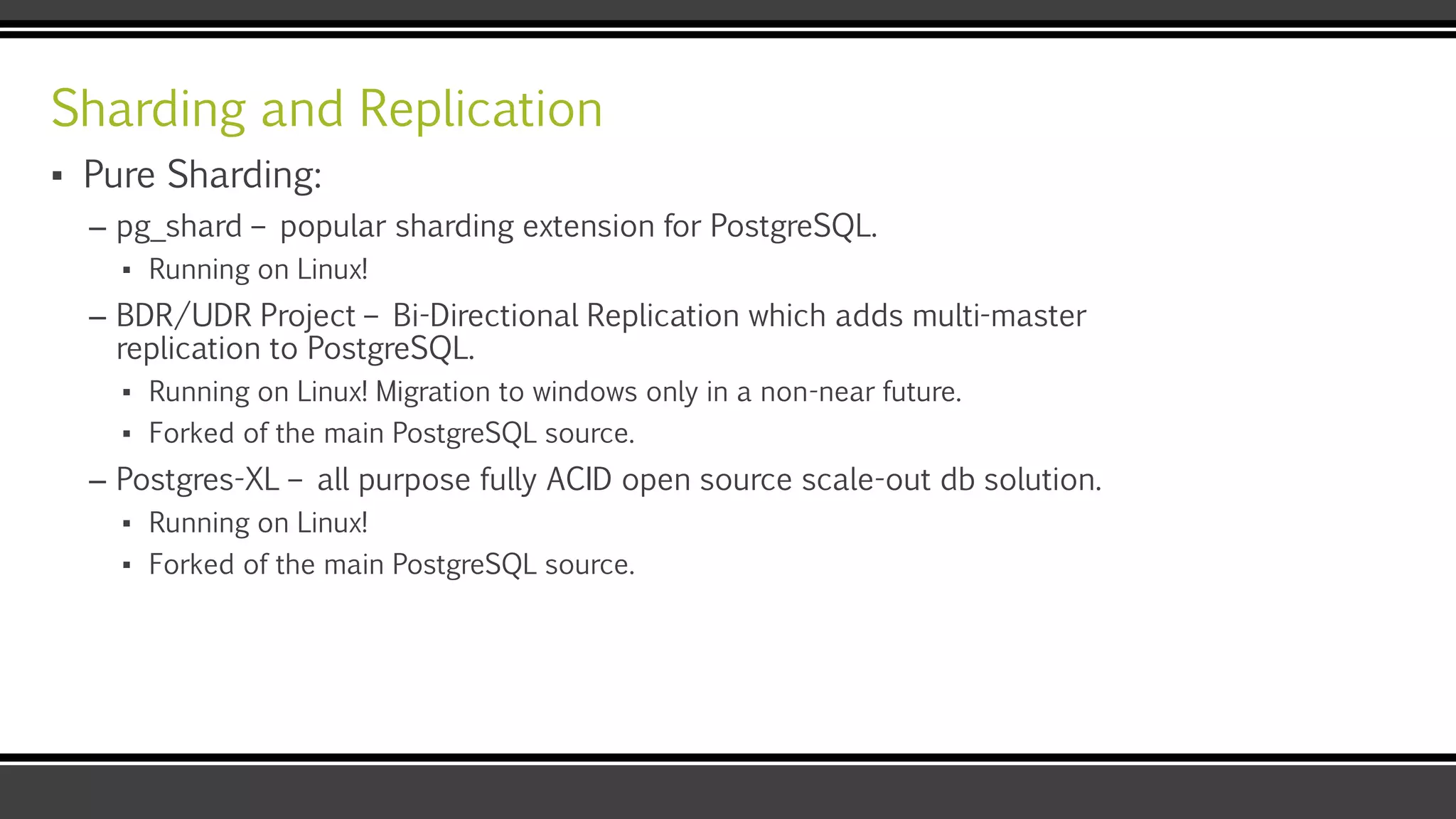 Sharding and Replication
▪ Pure Sharding:
– pg_shard – popular sharding extension for PostgreSQL.
▪ Running on Linux!
– BDR/UDR Project – Bi-Directional Replication which adds multi-master
replication to PostgreSQL.
▪ Running on Linux! Migration to windows only in a non-near future.
▪ Forked of the main PostgreSQL source.
– Postgres-XL – all purpose fully ACID open source scale-out db solution.
▪ Running on Linux!
▪ Forked of the main PostgreSQL source.
 