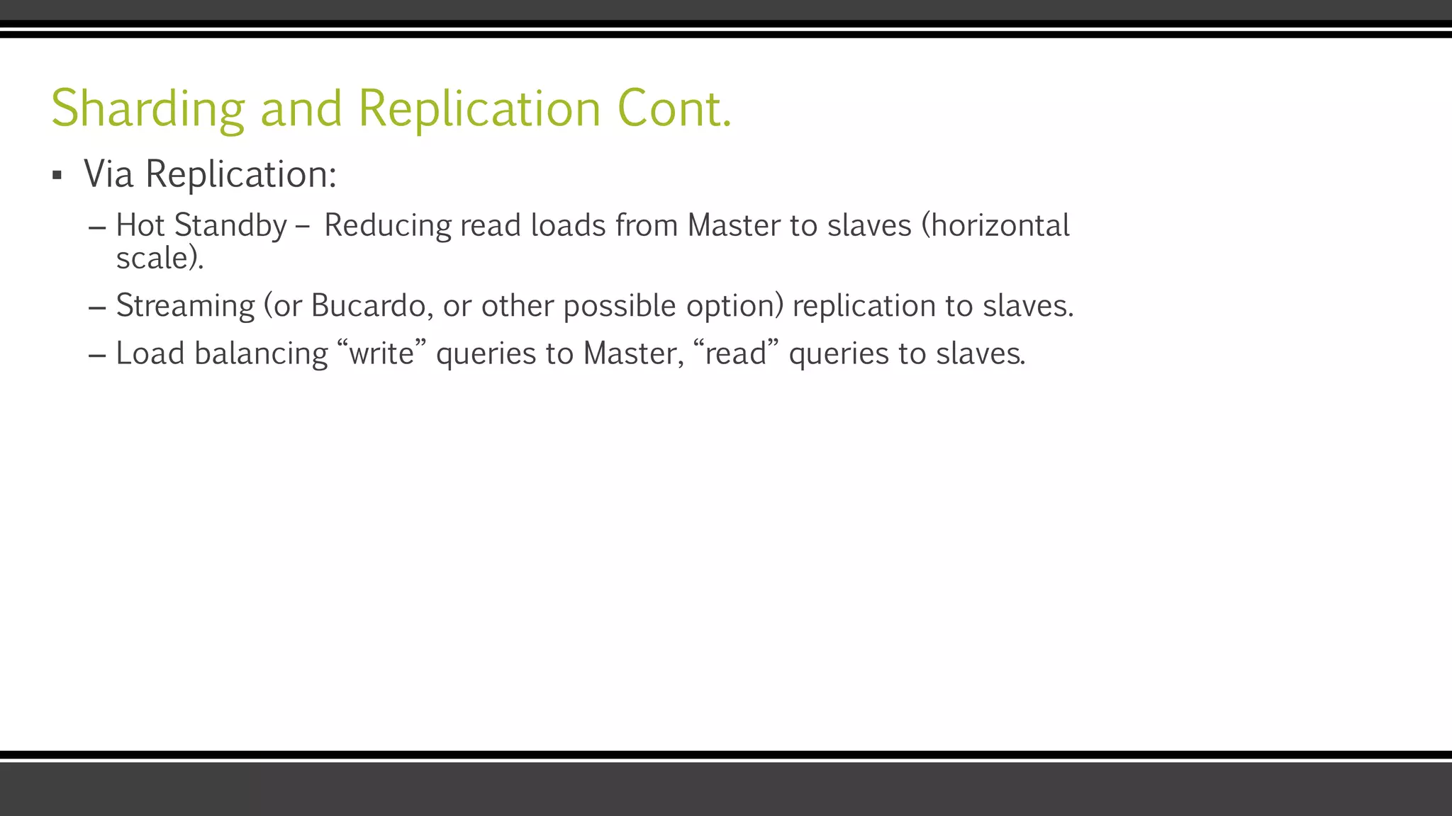 Sharding and Replication Cont.
▪ Via Replication:
– Hot Standby – Reducing read loads from Master to slaves (horizontal
scale).
– Streaming (or Bucardo, or other possible option) replication to slaves.
– Load balancing “write” queries to Master, “read” queries to slaves.
 
