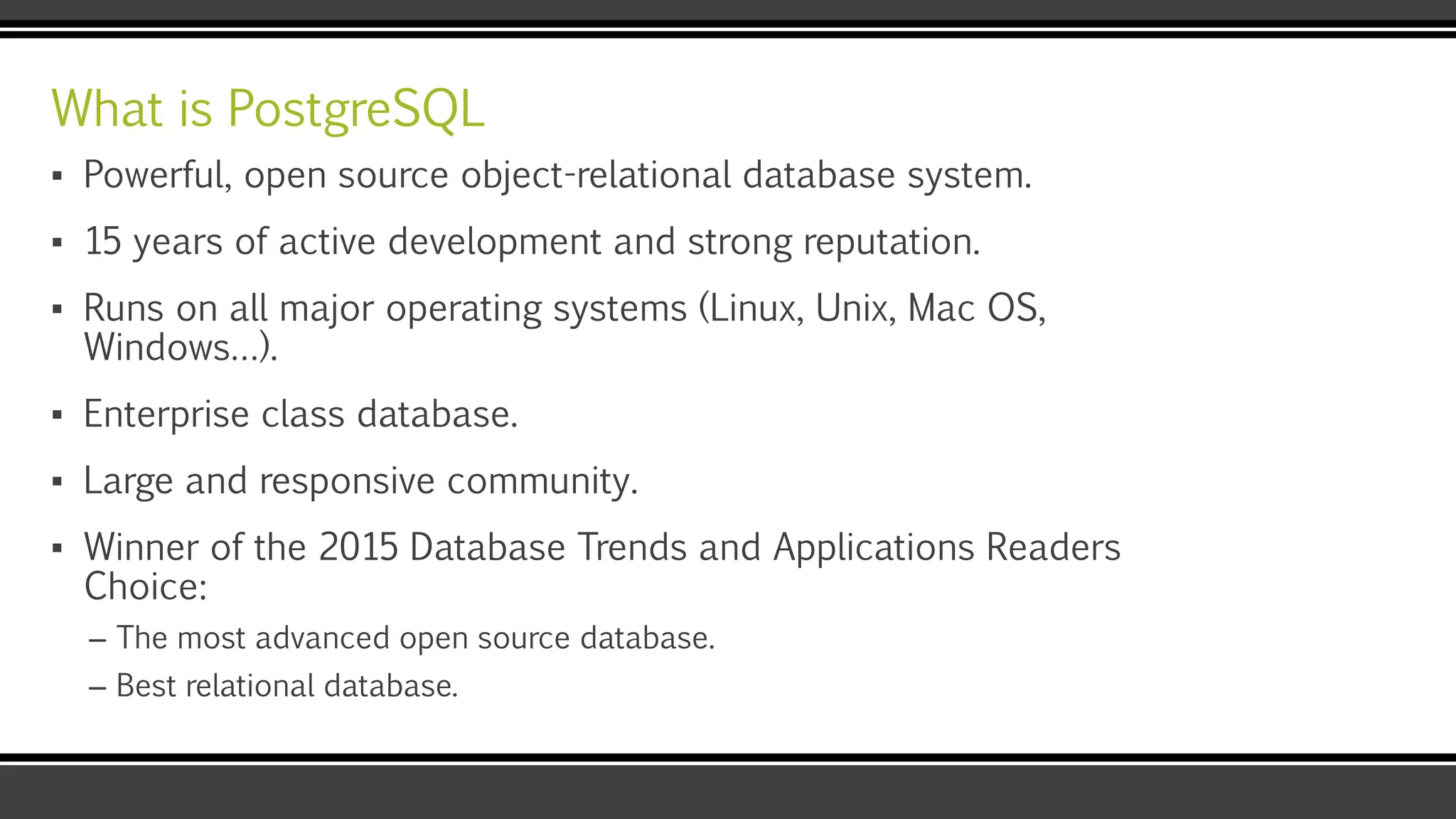 What is PostgreSQL
▪ Powerful, open source object-relational database system.
▪ 15 years of active development and strong reputation.
▪ Runs on all major operating systems (Linux, Unix, Mac OS,
Windows…).
▪ Enterprise class database.
▪ Large and responsive community.
▪ Winner of the 2015 Database Trends and Applications Readers
Choice:
– The most advanced open source database.
– Best relational database.
 