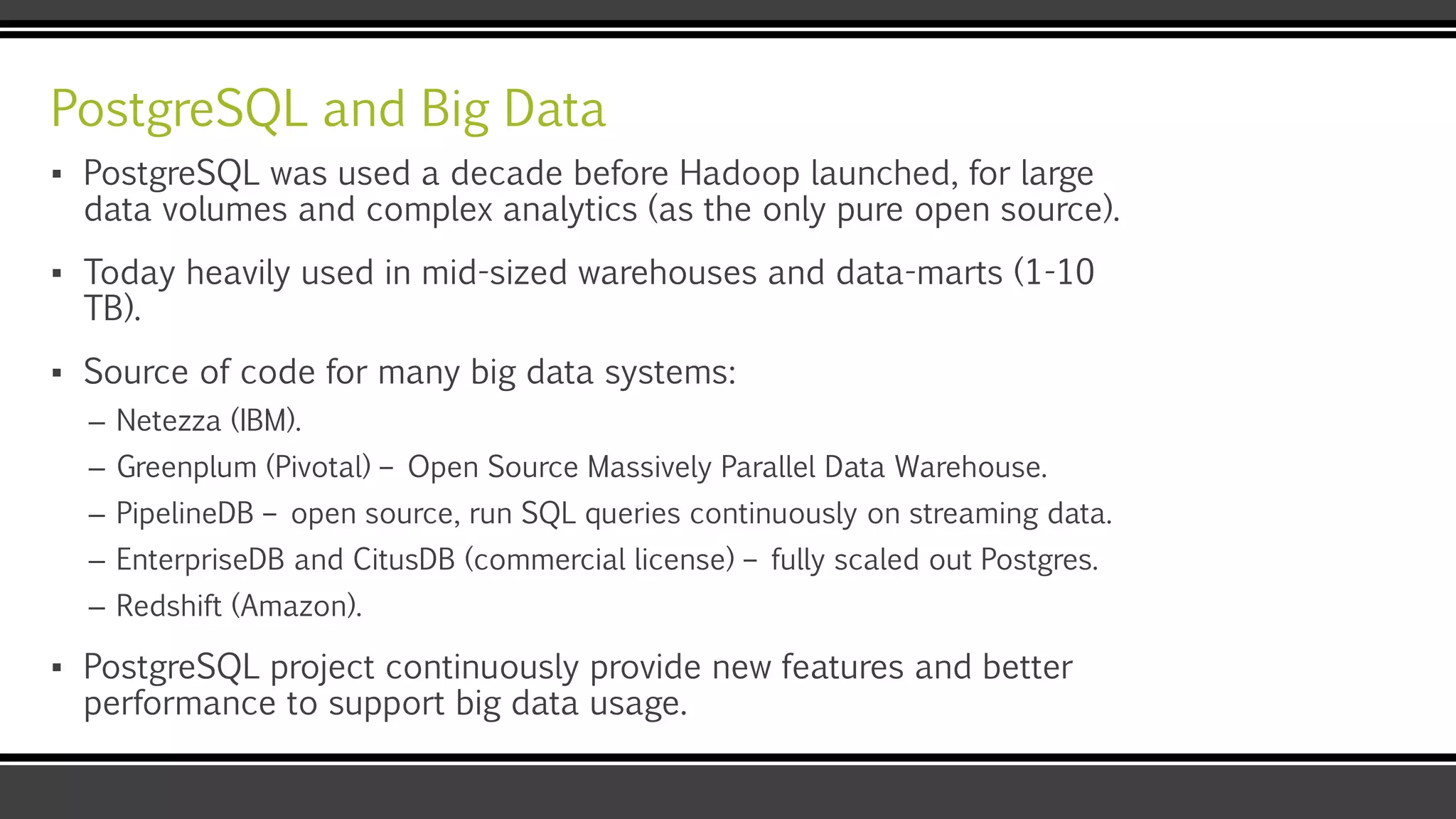 PostgreSQL and Big Data
▪ PostgreSQL was used a decade before Hadoop launched, for large
data volumes and complex analytics (as the only pure open source).
▪ Today heavily used in mid-sized warehouses and data-marts (1-10
TB).
▪ Source of code for many big data systems:
– Netezza (IBM).
– Greenplum (Pivotal) – Open Source Massively Parallel Data Warehouse.
– PipelineDB – open source, run SQL queries continuously on streaming data.
– EnterpriseDB and CitusDB (commercial license) – fully scaled out Postgres.
– Redshift (Amazon).
▪ PostgreSQL project continuously provide new features and better
performance to support big data usage.
 