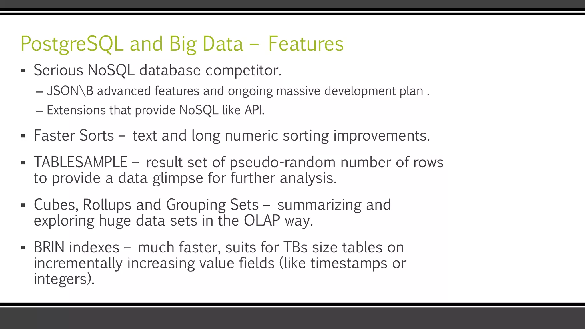 PostgreSQL and Big Data – Features
▪ Serious NoSQL database competitor.
– JSONB advanced features and ongoing massive development plan .
– Extensions that provide NoSQL like API.
▪ Faster Sorts – text and long numeric sorting improvements.
▪ TABLESAMPLE – result set of pseudo-random number of rows
to provide a data glimpse for further analysis.
▪ Cubes, Rollups and Grouping Sets – summarizing and
exploring huge data sets in the OLAP way.
▪ BRIN indexes – much faster, suits for TBs size tables on
incrementally increasing value fields (like timestamps or
integers).
 